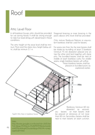 46 
Roof 
Attic Level Floor 
In all bamboo houses, attic should be provided 
for use during floods. It shall be strong enough 
to take live load alnog with dead load in flood 
conditions. 
The attic height at the eave level shall be mini-mum 
75cm and the clear story height below at-tic 
shall be minimum 2.1 m. 
Diagonal bracing or knee bracing in the 
posts above attic level shall be provided 
Only mature Bambusa Balcoa or equiva-lent 
bamboo shall be used for beams. 
For spans mor than 3m, the main beams shall 
be made by bundling at least 2 bamboo 
(minimum 75 mm diameter) placed one on 
top the other and tied together with shear 
pins. The bundled beams shall be tied at 
middle of each bamboo culms. For smaller 
spans, single bamboo beams will suffice. 
These bamboo beams shall be 
placed on bundled posts as 
explained earlier. 
Bamboos (minimum 60 mm 
diameter) as second-ary 
beams on main beams shall 
be placed at distances of not more 
than 60 cm. Secondary beams shall be 
tied to main beams at each junction. 
Fig.64. Attic floor in bamboo house 
Web: 
http://books.google.co.in/books?id=v3riDLVen 
TQC&lpg=PA40&ots=MjJI6PKHM4&dq=bamb 
oo%20building%20system&pg=PA61#v=onep 
age&q&f=false 
 