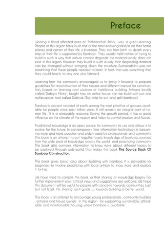 Working in flood affected area of Mithilanchal –Bihar, was a great learning. People of this region have built one of the most enduring lifestyle on their fertile planes and center of their life is bamboo .They say from birth to death every step of their life is supported by Bamboo . They usually held notion of trying to build in such a way that nature cannot degrade the material easily does not exist in this region. However they build in such a way that degrading material can be changed without bringing down the structure. Sustainability was not something that these people needed to learn .In fact, that was something that they could teach, to any one who listened. 
Learning from the community encouraged us to bring it forward, to prepare guidelines for reconstruction of their houses and different manual for construction, based on learning and wisdoms of traditional building. Artisans locally called ‘Dabiya Mistry’, taught how an entire house can be build with just one multipurpose tool called Dabiya. (Big knife to cut and split bamboo) 
Bamboo is ancient resident of earth among the most primitive of grasses, available for people since past million years. It still remains an integral part of human life . It is a renewable resource. During the growth period, it has a good influence on the climate of the region and helps to control erosion and floods . 
Traditional knowledge is an open source for community to use and allows it to evolve for the future. In contemporary time information technology is becoming more and more popular and widely used by professionals and community. This book is an attempt to put together basic knowledge of bamboo, sourced from the wide pool of knowledge across the world and practicing community. The book also contains information to know more about different topics to be explored through web-world, that makes this book The Source Book Of Bamboo Construction. 
The book gives basic idea about building with bamboo. It is advisable for beginners to involve practicing with local artisan to know more and explore it further. 
We have tried to compile this book so that sharing of knowledge begins. For further improvement your critical views and suggestions are welcome. We hope this document will be useful to people with concerns towards communities. Last but not least, this sharing spirit guide us towards building a better world. 
This book is an attempt to encourage young professionals , community builders , artisans and house owners in the region for supporting sustainable ,affordable and maintainable housing where bamboo is available . 
Preface  