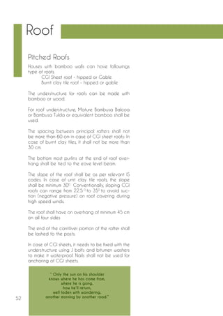 52 
Houses with bamboo walls can have followings 
type of roofs. 
CGI Sheet roof - hipped or Gable 
Burnt clay tile roof - hipped or gable 
The understructure for roofs can be made with 
bamboo or wood. 
For roof understructure, Mature Bambusa Balcoa 
or Bambusa Tulda or equivalent bamboo shall be 
used. 
The spacing between principal rafters shall not 
be more than 60 cm in case of CGI sheet roofs: In 
case of burnt clay tiles, it shall not be more than 
30 cm. 
The bottom most purlins at the end of roof over-hang 
shall be tied to the eave level beam. 
The slope of the roof shall be as per relevant IS 
codes. In case of urnt clay tile roofs, the slope 
shall be minimum 300. Conventionally, sloping CGI 
roofs can range from 22.5 0 to 350 to avoid suc-tion 
(negative pressure) on roof covering during 
high speed winds. 
The roof shall have on overhang of minimum 45 cm 
on all four sides 
The end of the cantiliver portion of the rafter shall 
be lashed to the posts. 
In case of CGI sheets, it needs to be fixed with the 
understructure using J bolts and bitumen washers 
to make it waterproof. Nails shall not be used for 
anchoring of CGI sheets. 
Pitched Roofs 
Roof 
‘‘ Only the sun on his shoulder 
knows where he has come from, 
where he is gong, 
how he’ll return, 
well laden with wandering, 
another morning by another road.” 
 
