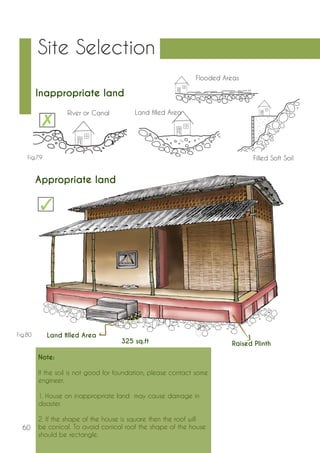 60 
Site Selection 
Note: 
If the soil is not good for foundation, please contact some 
engineer. 
1. House on inappropriate land may cause damage in 
disaster. 
2. If the shape of the house is square then the roof will 
be conical. To avoid conical roof the shape of the house 
should be rectangle. 
Appropriate land 
325 sq.ft Raised Plinth 
Land filled Area 
Inappropriate land 
River or Canal Land filled Area 
Flooded Areas 
Fig.79 Filled Soft Soil 
Fig.80 
 