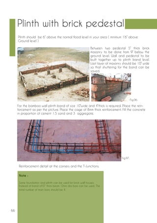 66 
Plinth with brick pedestal 
Note : 
Same foundation and plinth can be used for brick wall houses. 
Instead of band of10” thick beam 12mm dia bars can be used. The 
total number of main bars should be 4. 
Plinth should be 6” above the normal flood level in your area ( minimum 1’6’’ above 
Ground level ) 
Between two pedestal 5’’ thick brick 
masonry to be done from 9’’ below the 
ground level. Wall and pedestal to be 
built together up to plinth band level. 
Last layer of masonry should be 10’’ wide 
so that shuttering for the band can be 
saved. 
For the bamboo wall plinth band of size 10’’wide and 4’’thick is required. Place the rein-forcement 
as per the picture. Place the cage of 8mm thick reinforcement. Fill the concrete 
in proportion of cement 1.5 sand and 3 aggregate. 
Reinforcement detail at the corners and the T-Junctions. 
Fig.95. Fig.96. 
Fig.97. 
 