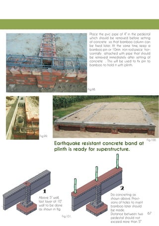 67 
Place the pvc pipe of 4’’ in the pedestal which should be removed before setting of concrete so that bamboo column can be fixed later. At the same time, keep a bamboo pin or 10mm iron rod piece horizontally attached with pipe that should be removed immediately after setting of concrete . This will be used to fix pin to bamboo to hold it with plinth. 
Above 5’’ wall, last layer of 10’’ wall to be done as shown in fig. 
Do concreting as shown above. Provisions of holes to insert bamboo later should be made. 
Distance between two pedestal should not exceed more than 5’’’ 
Earthquake resistant concrete band at plinth is ready for superstructure. 
Fig.98. 
Fig.99. 
Fig.100. 
Fig.101.  