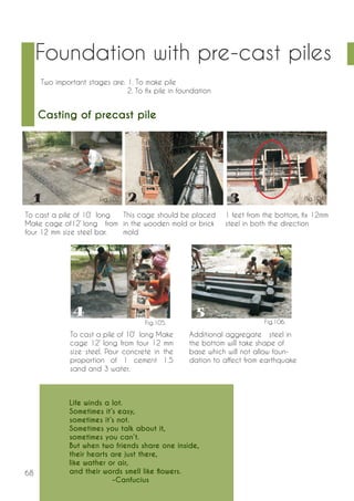 68 
Foundation with pre-cast piles 
Two important stages are: 1. To make pile 
2. To fix pile in foundation 
Casting of precast pile 
To cast a pile of 10’ long 
Make cage of12’ long from 
four 12 mm size steel bar. 
This cage should be placed 
in the wooden mold or brick 
mold 
1 feet from the bottom, fix 12mm 
steel in both the direction 
To cast a pile of 10’ long Make 
cage 12’ long from four 12 mm 
size steel. Pour concrete in the 
proportion of 1 cement 1.5 
sand and 3 water. 
Additional aggregate steel in 
the bottom will take shape of 
base which will not allow foun-dation 
to affect from earthquake 
Life winds a lot. 
Sometimes it’s easy, 
sometimes it’s not. 
Sometimes you talk about it, 
sometimes you can’t. 
But when two friends share one inside, 
their hearts are just there, 
like wather or air, 
and their words smell like flowers. 
-Canfucius 
Fig.102. Fig.103. Fig.104. 
Fig.105. Fig.106. 
 