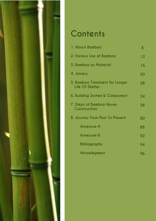 8 
12 
16 
20 
28 
34 
58 
80 
88 
92 
94 
96 
Contents 
1. About Bamboo 
2. Various Use of Bamboo 
3. Bamboo as Material 
4. Joinery 
5. Bamboo Treatment for Longer Life Of Shelter 
6. Building System & Component 
7. Steps of Bamboo House 
Construction 
8. Journey From Past To Present 
Annexure-A 
Annexure-B 
Bibliography 
Aknowlegment  