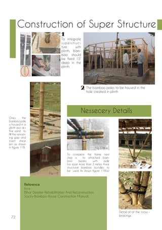 72 
Construction of Super Structure 
To integrate 
super s t ruc-ture 
with 
plinth, bam-boo 
should 
be fixed 15” 
deep in the 
plinth. 
Ones the 
bamboo pole 
is housed in a 
plinth put dry 
fine sand to 
fill the remain-ing 
gap and 
insert shear 
pin as shown 
in figure 118. 
The bamboo poles to be housed in the 
hole created in plinth 
Detail of at the cross – 
bracings 
To complete the frame next 
step is to attached bam-boo 
beams with pole 
For span more than 3 meter, three 
structural bamboo bundles to 
be used. As shown figure 119(a) 
Nessecery Details 
Reference 
Book : 
Bihar Disaster Rehabilitation And Reconstruction 
Socity-Bamboo House Construction Manual. 
Fig.116. 
Fig.117. 
Fig.118. 
Fig.119(a). 
Fig.119(b). 
Fig.119(c). 
 