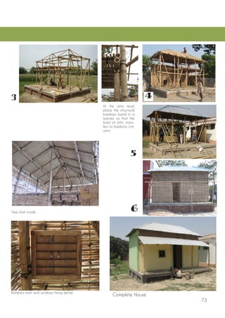 73 
Complete House 
At the attic level, place the structural bamboo band in a manner, so that the load of attic transfers to bamboo columns 
Bamboo matt and windows fixing detail. 
View from inside 
Fig.120. 
Fig.127. 
Fig.121. 
Fig.122. 
Fig.123. 
Fig.124. 
Fig.125. 
Fig.126.  