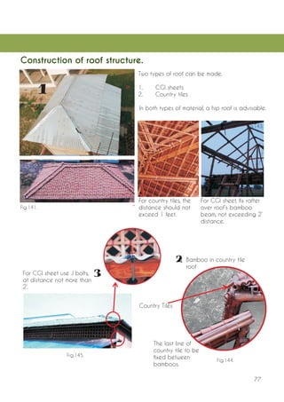 77 
Construction of roof structure. 
Two types of roof can be made. 
1. CGI sheets 
2. Country tiles 
In both types of material, a hip roof is advisable. 
For CGI sheet, fix rafter over roof’s bamboo beam, not exceeding 2’ distance. 
For country tiles, the distance should not exceed 1 feet. 
Bamboo in country tile roof 
The last line of country tile to be fixed between bamboos. 
Country Tiles 
For CGI sheet use J bolts, at distance not more than 2’. 
Fig.140. 
Fig.141. 
Fig.142. 
Fig.143. 
Fig.144. 
Fig.145.  