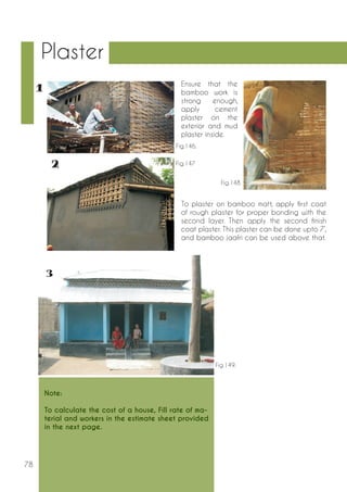 78 
Plaster 
Note: 
To calculate the cost of a house, Fill rate of ma-terial 
and workers in the estimate sheet provided 
in the next page. 
Ensure that the 
bamboo work is 
strong enough, 
apply cement 
plaster on the 
exterior and mud 
plaster inside. 
To plaster on bamboo matt, apply first coat 
of rough plaster for proper bonding with the 
second layer. Then apply the second finish 
coat plaster. This plaster can be done upto 7’, 
and bamboo jaafri can be used above that. 
Fig.146. 
Fig.147 
Fig.148 
Fig.149. 
 