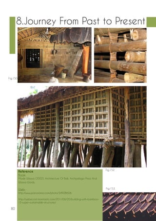 80 
8.Journey From Past to Present 
Reference 
Book: 
Made Wijaya (2002), Architecture Of Bali, Archipelago Press And 
Wijaya Words. 
Web: 
http://www.panoramio.com/photo/34928606. 
http://webecoist.momtastic.com/2011/06/20/building-with-bamboo- 
13-super-sustainable-structures/ 
Fig.150. Fig.151. 
Fig.152. 
Fig.153. 
 