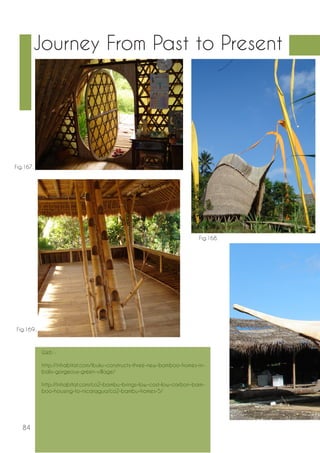 84 
Journey From Past to Present 
Fig.167. 
Fig.169.. 
Fig.168. 
Web : 
http://inhabitat.com/ibuku-constructs-three-new-bamboo-homes-in-balis- 
gorgeous-green-village/ 
http://inhabitat.com/co2-bambu-brings-low-cost-low-carbon-bam-boo- 
housing-to-nicaragua/co2-bambu-homes-5/ 
 