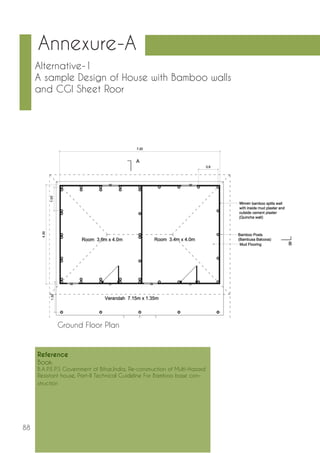 88 
Alternative-1 
A sample Design of House with Bamboo walls 
and CGI Sheet Roor 
Annexure-A 
Ground Floor Plan 
Reference 
Book: 
B.A.P.E.P.S Government of Bihar,India, Re-construction of Multi-Hazard 
Resistant house, Part-II Technical Guideline For Bamboo base con-struction 
 