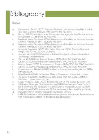 94 
Bibliography 
a. Visvesvaraya, Dr. H.C. (2005), Concrete Masonry Units Specification, Part 1, Hollow and Solid Concrete Blocks, IS 2185 (part1): BIS, New Delhi. 
b. Datta, J. (1970), Specification for Coarse and fine Agregate from Natural Sources for Concrete, IS: 383-1970, BIS, New Delhi. 
c. Bureau of Indian Standards (2006), Preservation of Bamboo for Structural Purpose- Code of Practice, IS: 6874-2006, BIS, New Delhi. 
d. Bureau of Indian Standards (2006), Preservation of Bamboo for Structural Purpose- Code of Practice, IS: 1902-2006, BIS, New Delhi. 
e. Technical Committee ISO/TC 165, Timber Structure (2004), Bamboo Structural Design ISO 22156L 2004, ISO, Geneva. 
f. Janssen, Jules J.A (1981), Bamboo in Building Structure, Eindhoven University of Technology, The Netherlands. 
g. Oberoi, V.S. (2004), The Book of Bamboo, NMBA, TIFAC, DST (GoI), New Delhi 
h. Oberoi, V.S. (2004), Building With Bamboo,NMBA, TIFAC, DST (GoI), New Delhi 
i. Panday, Suneel (2007), Preservation of Bamboo, NMBA, TIFAC, DST (GoI), New Delhi 
j. Oberoi, V.S. (2004), Propagating Bamboo,NMBA, TIFAC, DST (GoI), New Delhi 
k. D.I.Jayanetti and P.R.Follett (1998), Bamboo in Construction an Introduction, TRADA, INBAR, Bucks, UK. 
l. David Farrelly (1984), The Book of BAmboo, Thames and Hudson ltd., London. 
m. The Scout Association (2000), Scout Skills Simple Knot, Item Code:FS315082, The Scout Association, London. 
n. Oscar Hindalco-Lopez (2003), Bamboo The Gift Of The Goods, By D’vinni LTDA. 
o. M.P. Ranjan, Nilam Iyer, Ghanshyam Pandya (2004) Bamboo and Cane Crafts of North East India, The Development Commissioner of Handicrafts, (GoI), New Delhi 
p. Made Wijaya (2002), Architecture Of Bali, Archipelago Press And Wijaya Words. 
q. Elizabeth V. Reyes (2002), Tropical Living, Periplus Editions. 
r. B.A.P.E.P.S Government of Bihar,India, Re-construction of Multi-Hazard Resistant house, Part-II Technical Guideline For Bamboo base construction 
Books  