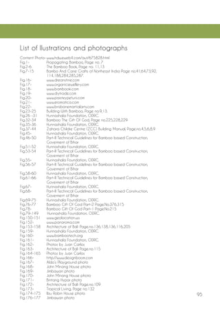 95 
List of Ilustrations and photographs 
Content Photo- www.hdw.eweb4.com/aut/675828.html 
Fig.1- Propagating Bamboo, Page no. 7 
Fig.2-6 The Bamboo Book, Page no. 11,13 
Fig.7-15 Bambo And Cane Crafts of Northeast India Page no.41,64,73,92, 114,188,284,285,287. 
Fig.16- www.dreanstine.com 
Fig.17- www.organicjewellery.com 
Fig.18- www.bambooki.com 
Fig.19- www.diytrade.com 
Fig.20- www.paisteypetuni.com 
Fig.21- www.eromatica.com 
Fig.22- www.brisbanemartialarts.com 
Fig.23-25 Building With Bamboo, Page no.9,13. 
Fig.26 -31 Hunnashala Foundation, ODRC. 
Fig.32-34 Bamboo The Gift Of God, Page no.225,228,229 
Fig.35-36 Hunnashala Foundation, ODRC. 
Fig.37-44 Zahara Childre Centre (ZCC) Building Manual, Page.no.4,5,6,8,9 
Fig.45- Hunnashala Foundation, ODRC. 
Fig.46-50 Part-II Technical Guidelines for Bamboo based Construction, Goverment of Bihar 
Fig.51-52 Hunnashala Foundation, ODRC. 
Fig.53-54 Part-II Technical Guidelines for Bamboo based Construction, Goverment of Bihar 
Fig.55- Hunnashala Foundation, ODRC. 
Fig.56-57 Part-II Technical Guidelines for Bamboo based Construction, Goverment of Bihar 
Fig.58-60 Hunnashala Foundation, ODRC. 
Fig.61-66 Part-II Technical Guidelines for Bamboo based Construction, Goverment of Bihar 
Fig.67- Hunnashala Foundation, ODRC. 
Fig.68- Part-II Technical Guidelines for Bamboo based Construction, Goverment of Bihar 
Fig.69-75 Hunnashala Foundation, ODRC. 
Fig.76-77 Bamboo Gift Of God Part-2 Page.No.376,315 
Fig.78- Bamboo Gift Of God Part-1 Page.No.215 
Fig.79-149 Hunnashala Foundation, ODRC. 
Fig.150-151 www.geolocation.ws 
Fig.152- www.panaroma.com 
Fig.153-158 Architecture of Bali Page.no.136,138,136,116,205 
Fig.159- Hunnashala Foundation, ODRC. 
Fig.160- www.bambootech.org 
Fig.161- Hunnashala Foundation, ODRC. 
Fig.162- Photos by Juan Carlos 
Fig.163- Architecture of Bali Page.no.115 
Fig.164-165 Photos by Juan Carlos 
Fig.166- http://www.designboom.com 
Fig.167- Aldo’s Playground photo 
Fig.168- John Minang House photo 
Fig.169- Jimbawan photo 
Fig.170- John Minang House photo 
Fig.171- Bintang Hypar photo 
Fig.172- Architecture of Bali Page.no.109 
Fig.173- Tropical Living, Page no.132 
Fig.174-175 Ibu Robin House photo 
Fig.176-177 Jimbawan photo  
