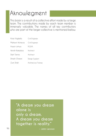 96 
Aknowlegment 
This book is a result of a collective effort made by a large 
team. The contributions made by each team member is 
immensely valuable. The names of all key contributors 
who are part of the larger collective is mentioned below: 
“A dream you dream 
alone is 
only a dream. 
A dream you dream 
together is reality.” 
- John Lennon 
Kiran Vaghela Civil Engineer 
Mahavir Acharya Civil Engineer 
Prajesh Jethwa P.G.D.M. 
Henish Kakadiya Architect 
Dipti Tanna Architect 
Dinesh Charan Design Support 
Zumi Shah Architecture Trainee 
 