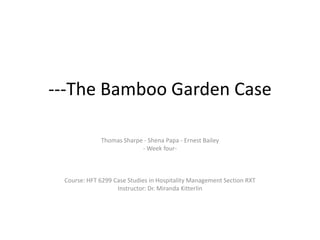 ---The Bamboo Garden Case
Thomas Sharpe - Shena Papa - Ernest Bailey
- Week four-
Course: HFT 6299 Case Studies in Hospitality Management Section RXT
Instructor: Dr. Miranda Kitterlin
 