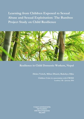 A report commissioned by
Oak Foundation
Child Abuse Programme
May 2014
The Bamboo Project
Learning from Children Exposed to Sexual
Abuse and Sexual Exploitation
Learning from Children Exposed to Sexual
Abuse and Sexual Exploitation: The Bamboo
Project Study on Child Resilience
Resilience in Child Domestic Workers, Nepal
Helen Veitch, Milan Dharel, Rakshya Ojha
Children Unite in association with CWISH
London, UK – January 2014
 