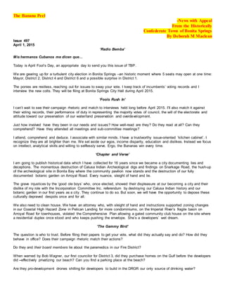 The Banana Peel
-News with Appeal
From the Historically
Confederate Town of Bonita Springs
By Deborah M Maclean
Issue 497
April 1, 2015
‘Radio Bemba’
Mis hermanos Cubanos me dicen que…
Today is April Fool’s Day, an appropriate day to send you this issue of TBP.
We are gearing up for a turbulent city election in Bonita Springs –an historic moment where 5 seats may open at one time:
Mayor, District 2, District 4 and District 6 and a possible surprise in District 1.
The ponies are restless, reaching out for issues to sway your vote. I keep track of incumbents’ voting records and I
interview the new colts. They will be filing at Bonita Springs City Hall during April 2015.
‘Fools Rush In’
I can’t wait to see their campaign rhetoric and match to interviews held long before April 2015. I’ll also match it against
their voting records, their performance of duty in representing the majority votes of council, the will of the electorate and
attitude toward our preservation of our water/land preservation and overdevelopment.
Just how involved have they been in our needs and issues? How well-read are they? Do they read at all? Can they
comprehend? Have they attended all meetings and sub-committee meetings?
I attend, comprehend and deduce. I associate with similar minds. I have a trustworthy issue-oriented ‘kitchen cabinet’. I
recognize they are all brighter than me. We set aside our egos, income disparity, education and dislikes. Instead we focus
on intellect, analytical skills and willing to selflessly serve. Ergo, the Bananas win every time.
‘Chapter and Verse’
I am going to publish historical data which I have collected for 16 years since we became a city documenting lies and
deceptions. The momentous destruction of Calusa Indian Archeological digs and findings on Snarkage Road, the hush-up
of the archeological site in Bonita Bay where the community pavilion now stands and the destruction of our fully
documented botanic garden on Arroyal Road. Every nuance, sleight of hand and lie.
The grave injustices by the ‘good ole boys’ who, once elected, showed their displeasure at our becoming a city and their
dislike of my role with the Incorporation Committee Inc. referendum by destroying our Calusa Indian history and our
botanic garden in our first years as a city. They continue to do so. But soon, we will have the opportunity to depose these
culturally depraved despots once and for all.
We also need to clean house. We have an attorney who, with sleight of hand and instructions supported zoning changes
in our Coastal High Hazard Zone in Pelican Landing for more condominiums, on the Imperial River’s fragile basin on
Arroyal Road for townhouses, violated the Comprehensive Plan allowing a gated community club house on the site where
a residential duplex once stood and who keeps pushing the envelope. She’s a developers’ wet dream.
‘The Gammy Bird’
The question is who to trust. Before filing their papers to get your vote, what did they actually say and do? How did they
behave in office? Does their campaign rhetoric match their actions?
Do they and their board members lie about the paramedics in our Fire District?
When warned by Bob Wagner, our first councilor for District 3, did they purchase homes on the Gulf before the developers
did –effectively privatizing our beach? Can you find a parking place at the beach?
Are they pro-development drones shilling for developers to build in the DRGR our only source of drinking water?
 
