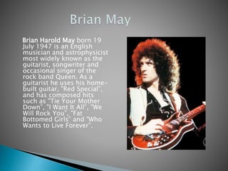 Brian Harold May born 19
July 1947 is an English
musician and astrophysicist
most widely known as the
guitarist, songwriter and
occasional singer of the
rock band Queen. As a
guitarist he uses his home-
built guitar, "Red Special”,
and has composed hits
such as "Tie Your Mother
Down”, "I Want It All”, "We
Will Rock You”, "Fat
Bottomed Girls” and "Who
Wants to Live Forever”.
 