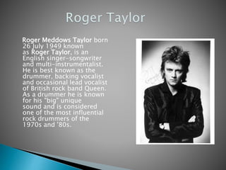 Roger Meddows Taylor born
26 July 1949 known
as Roger Taylor, is an
English singer-songwriter
and multi-instrumentalist.
He is best known as the
drummer, backing vocalist
and occasional lead vocalist
of British rock band Queen.
As a drummer he is known
for his "big" unique
sound and is considered
one of the most influential
rock drummers of the
1970s and '80s.
 