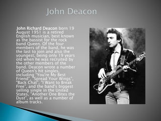 John Richard Deacon born 19
August 1951 is a retired
English musician, best known
as the bassist for the rock
band Queen. Of the four
members of the band, he was
the last to join and also the
youngest, being only 19 years
old when he was recruited by
the other members of the
band. Deacon wrote a number
of Queen's hit singles,
including “You're My Best
Friend”, "Spread Your Wings”,
"Back Chat”, "I Want to Break
Free”, and the band's biggest
selling single in the United
States, "Another One Bites the
Dust”, as well as a number of
album tracks.
 