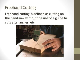 Freehand Cutting
Freehand cutting is defined as cutting on
the band saw without the use of a guide to
cuts arcs, angles, etc.
 