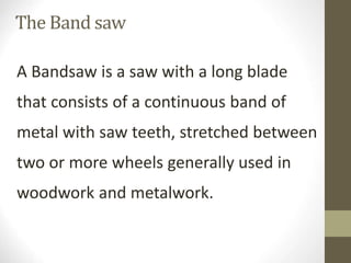 A Bandsaw is a saw with a long blade
that consists of a continuous band of
metal with saw teeth, stretched between
two or more wheels generally used in
woodwork and metalwork.
The Band saw
 