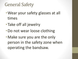 General Safety
•Wear your safety glasses at all
times
•Take off all jewelry
•Do not wear loose clothing
•Make sure you are the only
person in the safety zone when
operating the bandsaw.
 