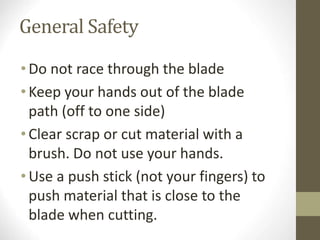 General Safety
•Do not race through the blade
•Keep your hands out of the blade
path (off to one side)
•Clear scrap or cut material with a
brush. Do not use your hands.
•Use a push stick (not your fingers) to
push material that is close to the
blade when cutting.
 