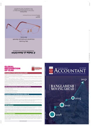 January-March2018BangladeshMovingAhead
January - March 2018
MOVING AHEAD
BANGLADESH
]]
2018
2021
2024
2041
Membership Scheme of The Institute of Chartered Accountants of England and Wales (ICAEW) allows the members of ICAB
to apply for ICAEW membership based on their experience.
Eligibility criteria of this membership scheme are a series of questions which assess ICAB Member’s experience, achievements,
skills and expertise. Each application must be supported by an eligible sponsor. Applicants need to complete an Examination
of Experience.
Details of ICAEW Membership Scheme is available at http://www.icaew.com/membership/becoming-a-member/
members-of-other-bodies/campaigns/pathways-to-membership.
It is noted that ICAB signed a Memorandum of Understanding (MoU) with the Institute of Chartered Accountants in England
and Wales (ICAEW) in 2009 and in continuation and successful implementation of the said MoU, the follow up phase of the
same MoU was signed with the ICAEW in 2014 and in London in 2017. ICAB has been working with ICAEW as the learning and
professional development partner, and also recognized as an approved tuition provider of ICAEW.
As per MoU ICAB Members can be the members of ICAEW after successful completion of 04 papers out of 15. These
members have the opportunity to apply for UK Practicing Certiﬁcate (PC) subject to meeting the standard ICAEW PC
requirement.
Recognition of ICAB membership by ICAEW
Members of the Institute of Chartered Accountants of Bangladesh (ICAB) are eligible to apply for membership of the
Chartered Institute of Public Finance and Accountancy (CIPFA), a globally recognised membership body for the public sector.
An MoU between ICAB and CIPFA, UK was signed on 28 January 2017.Under this MoU ICAB member can be the member of
CIPFA upon fulﬁlling some criteria.
ICABMembers in good standing having ﬁve or more years post-qualiﬁcation public sector experience are eligible for Full
Membership of CIPFA as Chartered Public Finance Accountant (CPFA) and the members having fewer than ﬁve years
post-qualiﬁcation public sector experience are eligible for Affiliate member of CIPFA (CIPFA Affiliat).
ICAB members having CIPFA Affiliate membership, or having no working experience in public sector can gain CPFA status by
successfully completing exams of only two papers i.e. Public Sector Financial Reporting and Strategic Public Finance from the
CIPFA qualiﬁcation.
Recognition of ICAB Membership by CIPFA, UK
The Institute of Chartered Accountants of Bangladesh (ICAB) signed an agreement with the International Financial Reporting
Standards (IFRS) Foundation which empowers only ICAB in Bangladesh for development and publication of Bangladesh
Financial Reporting Standards (BFRS), Bangladesh Accounting Standards (BAS) and BFRS for SMEs.
Under this agreement, ICAB has got the copyright license to publish both in print and online electronic editions of BFRS, BAS
and BFRS for SMEs using IFRS, IAS and IFRS for SMEs as issued by the International Accounting Standards Boards (IASB) and
to distribute English language version of these standards in Bangladesh. In accordance with the terms of agreement ICAB has
entered into formal collaboration with the IFRS Foundation and committed to a convergence path towards the full adoption
of IFRS.
IFRS Agreement
ICAB is an active member of International Federation of Accountants (IFAC), Confederation of Asian and Paciﬁc
Accountants(CAPA) and South Asian Federation of Accountants(SAFA). ICAB is very proactive in SAFA and CAPA. Current
SAFA President has been elected from ICAB and the Executive Secretary appointed from the same Institute. In the year 2012,
2013 and 2014 ICAB has been highly appreciated by IFAC for its continued commitment and compliance with Statement of
Membership Obligations (SMOs), which cover the requirements of quality assurance, education in line with international
education standards, auditing, ﬁnancial reporting and public sector accounting standards, auditing, investigation and
disciplinary matters.
Other Memberships
ICAB has signed a Mutual Recognition Agreement (MRA) with the Institute of Certiﬁed Public Accountants in Ireland (CPA
Ireland) on December 2012.
According to the signed MRA to attain the CPA Ireland membership, ICAB members have to complete and pass only 01 paper
out of 17 papers of CPA Ireland examination.
ICAB members need to pass CPA Ireland’s only one examination from the Professional Stage 2, “Strategy and Leadership” and
an On-line “Overview of Irish Tax and law”.
CPA-Ireland Membership is open to ICAB Members
GLOBAL
RECOGNITION
OF ICAB
www.icab.org.bd
 