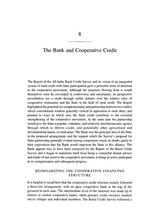 The Bank and Cooperative Credit
The Report of the All-India Rural Credit Survey and its vision of an integrated
system of rural credit with State participationgave a powerful sense of direction
to the cooperative movement. Although the measures flowing from it would
themselves soon be enveloped in controversy and uncertainty, its perspective
nevertheless cut a swath through earlier debates over the relative roles of
cooperative institutions and the State in the field of rural credit. The Report
highlighted the potential for complementarityand partnership between two entities
which conventional wisdom generally viewed in opposition to each other, and
pointed to ways in which only the State could contribute to the essential
strengthening of the cooperative movement. At the same time the partnership
would give the State a popular, voluntary, and relatively non-bureaucraticagency
through which to deliver credit, and potentially other agricultural and
developmentalinputs, to rural areas. The Bank was the principal arm of the State
in the proposed arrangement, and the support which the Survey's proposal for
State partnership generally evoked among cooperators owed, no doubt, partly to
their expectation that the Bank would represent the State in this alliance. The
Bank appears too, to have been energized by the Report of the Rural Credit
Survey and it began to transform itself from being a somewhat distant adviser
and lender of last resort to the cooperativemovement,to being an activeparticipant
in its reorganization and subsequent progress.
REORGANIZING THE COOPERATIVE FINANCING
STRUCTURE
It is helpful to recall here that the cooperative credit structureusually followed
a three-tier arrangement, with an apex cooperative bank at the top of the
pyramid in each state. The intermediate level of the structure was made up of
district or central cooperative banks, while primary credit societies reached
out to villages and individual members. The Rural Credit Survey followed a
 