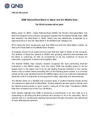 PRESS RELEASE
QNB Named Best Bank in Qatar and the Middle East
for third consecutive year
Doha, June 19, 2013 – Qatar National Bank (QNB), the World’s Strongest Bank, has
been the recipient of two industry recognised awards from the Banker Middle East. QNB
was awarded the ‘Best Bank in Qatar’ Award and was additionally recognised on a
regional level as it won the ‘Best Bank in the Middle East’ category too.
2013 marks the third consecutive year that QNB won both the ‘Best Bank in Qatar’ as
well as the ‘Best Bank in the Middle East’ Awards.
A reception dinner for all award winners was held last night in Dubai on this occasion.
The addition of these two awards to QNB’s ever growing collection demonstrates that
the Bank is continuing on with its commitment to be the institution of choice for
customers, employees, investors and suppliers alike.
The Banker Middle East Industry Awards recognise the best performing financial
institutions in the MENA region. Over the years, QNB has steadily grown to be the
largest bank in the region and is by far the leading financial institution in the country
where it has a market share exceeding 45% of the banking sector assets. It is currently
ranked as the most valuable brand in the MENA region due to its continued international
expansion which is supported by strong growth locally, regionally and internationally.
The Banker relies on a detailed and accurate study of audited financial results across
14 measures to determine the Best Bank. Similar methods are also used to decide upon
the fastest growing banks in each country. Using all of this data, The Banker Middle
East then compiles a list of the Top 100 Banks.
Such awards highlight that QNB is becoming a powerhouse in its own right as it is
unwavering in providing the best products and services to all of its customers. Not to
mention that it is continuously seeking improvement through innovation and refinement
of such offerings and services.
*** ENDS ***
.
 