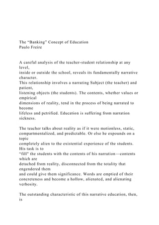 The “Banking” Concept of Education
Paulo Freire
A careful analysis of the teacher-student relationship at any
level,
inside or outside the school, reveals its fundamentally narrative
character.
This relationship involves a narrating Subject (the teacher) and
patient,
listening objects (the students). The contents, whether values or
empirical
dimensions of reality, tend in the process of being narrated to
become
lifeless and petrified. Education is suffering from narration
sickness.
The teacher talks about reality as if it were motionless, static,
compartmentalized, and predictable. Or else he expounds on a
topic
completely alien to the existential experience of the students.
His task is to
“fill" the students with the contents of his narration—contents
which are
detached from reality, disconnected from the totality that
engendered them
and could give them significance. Words are emptied of their
concreteness and become a hollow, alienated, and alienating
verbosity.
The outstanding characteristic of this narrative education, then,
is
 