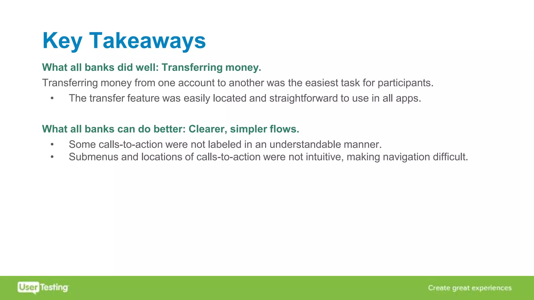 Key Takeaways
What all banks did well: Transferring money.
Transferring money from one account to another was the easiest task for participants.
• The transfer feature was easily located and straightforward to use in all apps.
What all banks can do better: Clearer, simpler flows.
• Some calls-to-action were not labeled in an understandable manner.
• Submenus and locations of calls-to-action were not intuitive, making navigation difficult.
 