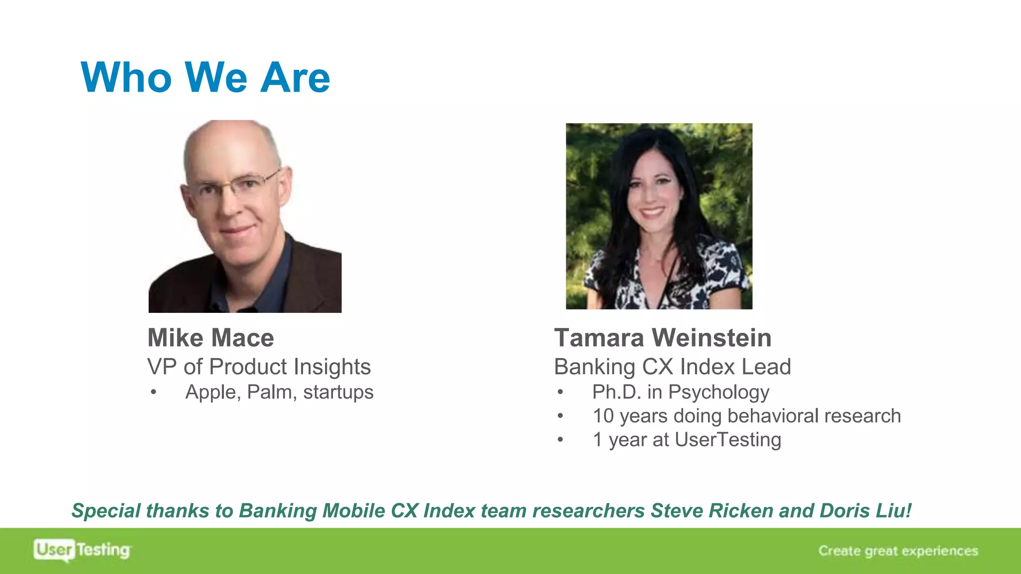 Who We Are
Mike Mace
VP of Product Insights
• Apple, Palm, startups
Tamara Weinstein
Banking CX Index Lead
• Ph.D. in Psychology
• 10 years doing behavioral research
• 1 year at UserTesting
Special thanks to Banking Mobile CX Index team researchers Steve Ricken and Doris Liu!
 