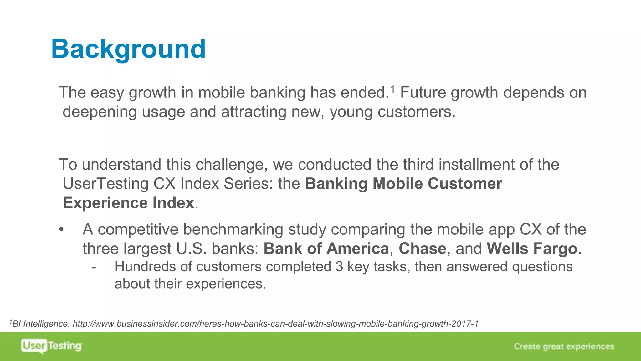 Background
The easy growth in mobile banking has ended.1 Future growth depends on
deepening usage and attracting new, young customers.
To understand this challenge, we conducted the third installment of the
UserTesting CX Index Series: the Banking Mobile Customer
Experience Index.
• A competitive benchmarking study comparing the mobile app CX of the
three largest U.S. banks: Bank of America, Chase, and Wells Fargo.
- Hundreds of customers completed 3 key tasks, then answered questions
about their experiences.
1BI Intelligence. http://www.businessinsider.com/heres-how-banks-can-deal-with-slowing-mobile-banking-growth-2017-1
 