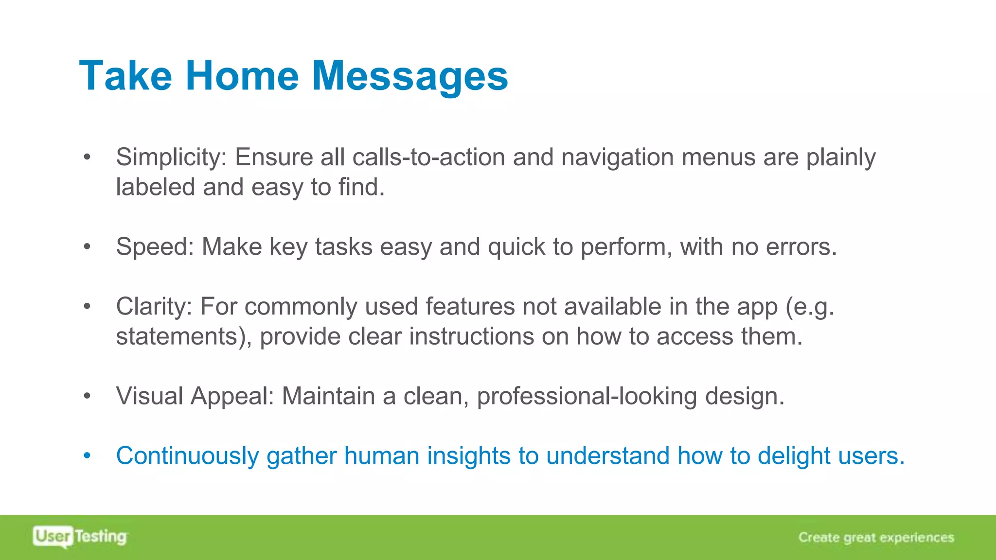 Take Home Messages
• Simplicity: Ensure all calls-to-action and navigation menus are plainly
labeled and easy to find.
• Speed: Make key tasks easy and quick to perform, with no errors.
• Clarity: For commonly used features not available in the app (e.g.
statements), provide clear instructions on how to access them.
• Visual Appeal: Maintain a clean, professional-looking design.
• Continuously gather human insights to understand how to delight users.
 