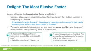 Delight: The Most Elusive Factor
Across all banks, the lowest-rated factor was Delight.
• Users of all apps were disappointed and frustrated when they did not succeed in
completing a key task.
According to Forrester Research1, “Angering your customers isn’t as harmful to their loyalty
as making them feel annoyed, disappointed, or frustrated.”
• To create a delightful experience, an app must go above and beyond the users’
expectations - simply meeting them is not sufficient.
“I wasn't disappointed or delighted. The
app performed as I expected and I was
able to get things done.”
–Chase customer, 43 years old
“It disappointed because finding
statements shouldn’t be an impossible
task.”
–Wells Fargo customer, 26 years old
1Forrester. https://www.forrester.com/report/The+US+Banking+Customer+Experience+Index+2017/-/E-RES140472
 