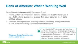 Bank of America: What’s Working Well
Bank of America’s best-rated UX factor was Speed.
• The navigation within the mobile app was smooth, and most functions were in
expected locations. Users were pleased they could complete most tasks
within a minute.
• The basic banking functions (checking balance, transferring money) worked well
to save users from making a phone call or trip to the bank.
“I love the Bank of America app and love how
much time it saves me. I'm able to get things done
much more quickly than if I had to go to the bank or
ATM and MUCH better than if I had to call Bank of
America (which is usually a nightmare!)”
–Bank of America customer, 45 years old
Takeaway: Design flows that meet
users’ need for speed.
 