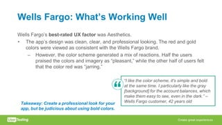 Wells Fargo: What’s Working Well
Wells Fargo’s best-rated UX factor was Aesthetics.
• The app’s design was clean, clear, and professional looking. The red and gold
colors were viewed as consistent with the Wells Fargo brand.
– However, the color scheme generated a mix of reactions. Half the users
praised the colors and imagery as “pleasant,” while the other half of users felt
that the color red was “jarring.”
“I like the color scheme, it's simple and bold
at the same time. I particularly like the gray
[background] for the account balances, which
make them easy to see, even in the dark.” –
Wells Fargo customer, 42 years oldTakeaway: Create a professional look for your
app, but be judicious about using bold colors.
 