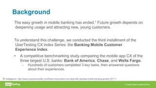Background
The easy growth in mobile banking has ended.1 Future growth depends on
deepening usage and attracting new, young customers.
To understand this challenge, we conducted the third installment of the
UserTesting CX Index Series: the Banking Mobile Customer
Experience Index.
• A competitive benchmarking study comparing the mobile app CX of the
three largest U.S. banks: Bank of America, Chase, and Wells Fargo.
- Hundreds of customers completed 3 key tasks, then answered questions
about their experiences.
1BI Intelligence. http://www.businessinsider.com/heres-how-banks-can-deal-with-slowing-mobile-banking-growth-2017-1
 