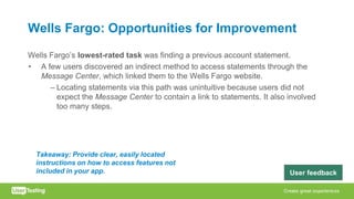 Wells Fargo: Opportunities for Improvement
Wells Fargo’s lowest-rated task was finding a previous account statement.
• A few users discovered an indirect method to access statements through the
Message Center, which linked them to the Wells Fargo website.
– Locating statements via this path was unintuitive because users did not
expect the Message Center to contain a link to statements. It also involved
too many steps.
Takeaway: Provide clear, easily located
instructions on how to access features not
included in your app. User feedback
 