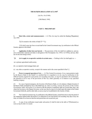 THE BANKING REGULATION ACT, 19491
(Act No. 10 of 1949)
[10th March, 1949]
PART I: PRELIMINARY
1. Short title, extent and commencement. — (1) This Act may be called the Banking 2
[Regulation]
Act, 1949.
3
[(2) It extends to the whole of India 4
[* * *].]
(3) It shall come into force on such date5
as the Central Government may, by notification in the Official
Gazette, appoint in this behalf.
2. Application of other laws not barred. — The provisions of this Act shall be in addition to, and not,
save as hereunder expressly provided, in derogation of the 6
[Companies Act, 1956 (1 of 1956)], and any other
law for the time being in force.
7
[3. Act to apply to co-operative societies in certain cases. — Nothing in this Act shall apply to. —
(a) a primary agricultural credit society;
(b) a co-operative land mortgage bank; and
(c) any other co-operative society, except in the manner and to the extent specified in Part V.]
4. Power to suspend operation of Act. — (1) The Central Government, if on a representation made
by the Reserve Bank in this behalf it is satisfied that it is expedient so to do, may by notification in the
Official Gazette suspend for such period, not exceeding sixty days, as may be specified in the notification,
the operation of all or any of the provisions of this Act, either generally or in relation to any specified
banking company.
(2) In a case of special emergency, the Governor of the Reserve Bank, or in his absence a Deputy Governor of
the Reserve Bank nominated by him in this behalf may, by order in writing, exercise the powers of the Central
Government under sub-section (1) so however that the period of suspension shall not exceed thirty days, and
where the Governor or the Deputy Governor, as the case may be, does so, he shall report the matter to the Central
Government forthwith, and the order shall, as soon as may be, be published in the Gazette of India.
(3) The Central Government may, by notification in the Official Gazette, extend from time to time the period of
any suspension ordered under sub-section (1) or subsection (2) for such period, not exceeding sixty days at any one
time, as it thinks fit so however that the total period does not exceed one year.
(4) A copy of any notification issued under sub-section (3) shall be laid on the table of 8
[Parliament] as
soon as may be after it is issued.
 