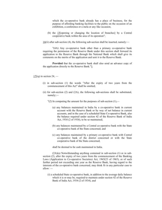 which the co-operative bank already has a place of business, for the
purpose of affording banking facilities to the public on the occasion of an
exhibition, a conference or a mela or any like occasion;
(b) the 15[opening or changing the location of branches] by a Central
cooperative bank within the area of its operation";
16(ii) after sub-section (4), the following sub-section shall be inserted, namely:—
"(4A) Any co-operative bank other than a primary co-operative bank
requiring the permission of the Reserve Bank under this section shall forward its
application to the Reserve Bank through the National Bank which shall give its
comments on the merits of the application and sent it to the Reserve Bank:
Provided that the co-operative bank shall also send an advance copy of
the application directly to the Reserve Bank."];
17[(q) in section 24, —
(i) in sub-section (1) the words "After the expiry of two years from the
commencement of this Act" shall be omitted;
(ii) for sub-section (2) and (2A), the following sub-sections shall be substituted,
namely:—
"(2) In computing the amount for the purposes of sub-section (1),—
(a) any balances maintained in India by a co-operative bank in current
account with the Reserve Bank or by way of net balance in current
accounts, and in the case of a scheduled State Co-operative Bank, also
the balance required under section 42 of the Reserve Bank of India
Act, 1934 (2 of 1934), to be so maintained,
(b) any balances maintained by a Central co-operative bank with the State
co-operative bank of the State concerned, and
(c) any balances maintained by a primary co-operative bank with Central
co-operative bank of the district concerned or with the State
cooperative bank of the State concerned,
shall be deemed to be cash maintained in India.
(2A)(a) Notwithstanding anything contained in sub-section (1) or in sub-
section (2), after the expiry of two years from the commencement of the Banking
Laws (Application to Co-operative Societies) Act, 1965(23 of 1965), or of such
further period not exceeding one year as the Reserve Bank, having regard to the
interests of the co-operative bank concerned, may think fit in any particular case to
allow: —
(i) a scheduled State co-operative bank, in addition to the average daily balance
which it is or may be, required to maintain under section 42 of the Reserve
Bank of India Act, 1934 (2 of 1934), and
 