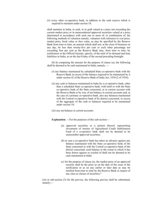 (ii) every other co-operative bank, in addition to the cash reserve which is
required to maintain under section 18,
shall maintain in India, in cash, or in gold valued at a price not exceeding the
current market price or in unencumbered approved securities valued at a price
determined in accordance with such one or more of, or combination of, the
following methods of valuation namely, valuation with reference to cost price,
market price, book value or face value, as may be specified by the Reserve
Bank from time to time, an amount which shall not, at the close of business on
any day, be less than twenty-five per cent or such other percentage not
exceeding four per cent as the Reserve Bank may, from time to time, by
notification in the Official Gazette, specify, of the total of its demand and time
liabilities in India, as on the last Friday of the second preceding fortnight.
(b) In computing the amount for the purpose of clause (a), the following
shall be deemed to be cash maintained in India, namely: —
(i) any balance maintained by scheduled State co-operative bank with the
Reserve Bank in excess of the balance required to be maintained by it
under section 42 of the Reserve Bank of India Act, 1934 (2 of 1934);
(ii) any cash or balances maintained in India by a co-operative bank, other
than a scheduled State co-operative bank, with itself or with the State
co-operative bank of the State concerned, or in current account with
the Reserve Bank or by way of net balance in current accounts and, in
the case of a primary co-operative bank, also any balances maintained
with the Central co-operative bank of he district concerned, in excess
of the aggregate of the cash or balances required to be maintained
under section 18;
(iii) any net balance in current accounts.
Explanation. —For the purposes of this sub-section—
(a) approved securities or a portion thereof, representing
investment of monies of Agricultural Credit Stabilisation
Fund of a co-perative bank shall not be deemed to be
unencumber approved securities;
(b) in case a co-operative bank has taken an advance against any
balance maintained with the State co-operative bank of the
State concerned or with the Central co-operative bank of the
district concerned, such balance to the extent to which it has
been drawn against or availed of shall not be deemed to be
cash maintained in India.
(c) for the purpose of clause (a), the market price of an approved
security shall be the price as on the date of the issue of the
notification or as on any earlier or later date as may be
notified from time to time by the Reserve Bank in respect of
any class or classes of securities;"
(iii) in sub-section (3) for the proviso, the following proviso shall be substituted,
namely:—
 