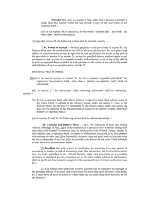 "Provided that every co-operative bank, other than a primary cooperative
bank, shall also furnish within the said period, a copy of the said return to the
National Bank.";
(iv) in sub-section (6), in clause (a), for the words "fourteen days", the words "the
thirty days" shall be substituted;]
18[(qq) after section 24, the following section shall be inserted, namely: —
"24A. Power to exempt. —Without prejudice to the provisions of section 53, the
Reserve Bank may, by notification in the Official Gazette, declare that, for such period and
subject to such conditions as may be specified in such notification the whole or any part of
the provisions of section 18 or section 24, as may be specified therein, shall not apply to any
co-operative bank or class of co-operative banks, with reference to all or any of the offices
of such co-operative bank or banks, or with reference to the whole or any part of the assets
and liabilities of such co-operative bank or banks."]
(r) section 25 shall be omitted;
19[(ri) in the second proviso to section 26, for the expression "regional rural Bank" the
expression "co-operative bank, other than a primary co-operative bank" shall be
substituted;
(rii) in section 27, for sub-section (3)the following sub-section shall be substituted,
namely:—
"(3) Every co-operative bank, other than a primary co-operative bank, shall submit a copy of
the return which it submits to the Reserve Banks, under sub-section (1) also to the
National Bank and the powers exercisable by the Reserve Bank under sub-section (2)
may also be exercised by the National Bank in relation to co-operative banks, other than
primary co-operative banks.]
(s) for sections 29 and 30, the following section shall be substituted namely:—
"29. Accounts and Balance Sheet. —(1) At the expiration of each year ending
with the 30th days of June, 20[or at the expiration of a period of twelve months ending with
such date as the Central Government may, by notification in the Official Gazette, specify in
this behalf] every co-operative bank, in respect of all business transacted by it, shall prepare
with reference to that year 20[or the period] a balance sheet and profit and loss account as on
the last working day of the year 20[or the period] in the Forms set out in the Third Schedule
as near there to as circumstances admit:
20[Provided that with a view to facilitating the transition from one period of
accounting to another period of accounting under this sub-section, the Central Government
may, by order published in the Official Gazette, make such provisions as it considers
necessary or expedient for me preparation of, or for other matters relating to, the balance-
sheet or profit and loss account in respect of the concerned year or period, as the case may
be].
(2) The balance-sheet and profit and loss account shall be signed by the manager or
the principal officer of the bank and where there are more than three directors of the bank,
by at least three of those directors, or where there are not more than three directors, by all
the directors.
 