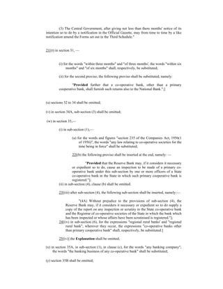 (3) The Central Government, after giving not less than there months' notice of its
intention so to do by a notification in the Official Gazette, may from time to time by a like
notification amend the Forms set out in the Third Schedule."
21[(t) in section 31, —
(i) for the words "within three months" and "of three months', the words "within six
months" and "of six months" shall, respectively, be substituted;
(ii) for the second proviso, the following proviso shall be substituted, namely:
"Provided further that a co-operative bank, other than a primary
cooperative bank, shall furnish such returns also to the National Bank.";]
(u) sections 32 to 34 shall be omitted;
(v) in section 34A, sub-section (3) shall be omitted;
(w) in section 35,—
(i) in sub-section (1),—
(a) for the words and figures "section 235 of the Companies Act, 1956(1
of 1956)", the words "any law relating to co-operative societies for the
time being in force" shall be substituted;
22[(b) the following proviso shall be inserted at the end, namely: —
"Provided that the Reserve Bank may, if it considers it necessary
or expedient so to do, cause an inspection to be made of a primary co-
operative bank under this sub-section by one or more officers of a State
co-operative bank in the State in which such primary cooperative bank is
registered."];
(ii) in sub-section (4), clause (b) shall be omitted.
23[(iii) after sub-section (4), the following sub-section shall be inserted, namely:—
"(4A) Without prejudice to the provisions of sub-section (4), the
Reserve Bank may, if it considers it necessary or expedient so to do supply a
copy of the report on any inspection or scrutiny to the State co-operative bank
and the Registrar of co-operative societies of the State in which the bank which
has been inspected or whose affairs have been scrutinised is registered."];
24[(iv) in sub-section (6), for the expressions "regional rural banks' and "regional
rural bank", wherever they occur, the expressions "co-operative banks other
than primary cooperative bank" shall, respectively, be substituted.]
25[(v)] the Explanation shall be omitted;
(x) in section 35A, in sub-section (1), in clause (c), for the words "any banking company",
the words "the banking business of any co-operative bank" shall be substituted;
(y) section 35B shall be omitted;
 