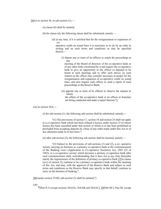 26[(z) in section 36, in sub-section (1), —
(a) clause (b) shall be omitted;
(b) for clause (d), the following clause shall be substituted, namely:—
(d) at any time, if it is satisfied that for the reorganisation or expansion of
co-
operative credit on sound lines it is necessary so to do by an order in
writing and on such terms and conditions as may be specified
therein,—
(i) depute one or more of its officers to watch the proceedings at
any
meeting of the Board of directors of the co-operative bank or
of any other body constituted by it and require the co-operative
bank to give an opportunity to the officer so deputed to be
heard at such meetings and to offer such advice on such
matters as the officer may consider necessary or proper for the
reorganisation and expansion of co-operative credit on sound
lines, and also require such officer to send a report of such
proceedings to the Reserve Bank;
(ii) appoint one or more of its officers to observe the manner in
which
the affairs of the co-operative bank or its offices or branches
are being conducted and make a report thereon;"];
(za) in section 36A,—
(i) for sub-section (1), the following sub-section shall be substituted, namely:—
"(1) The provisions of section 11, section 18 and section 24 shall not apply
to a co-operative bank which has been refused a licence under section 22 of whose
licence has been cancelled under that section or which is or has been prohibited or
precluded from accepting deposits by virtue of any order made under this Act or of
any alteration made in its bye-laws.";
(ii) after sub-section (2), the following sub-section shall be inserted, namely:—
"(3) Subject to the provisions of sub-sections (1) and (2), a co- operative
society carrying on business as a primary co-operative bank at the commencement
of the Banking Laws (Application to Co-operative Societies) Act, 1965 (23 of
1965), or a co-operative society which becomes a primary co-operative bank after
such commencement shall, notwithstanding that it does not at any time thereafter
satisfy the requirements of the definition of primary co-operative bank 27[in clause
(ccv) of section 5], continue to be a primary co-operative bank within the meaning
of this Act, and may, with the approval of the Reserve Bank and subject to such
terms and conditions as the Reserve Bank may specify in that behalf, continue to
carry on the business of banking.";
28[(zaa)in section 35AD, sub-section (3) shall be omitted;"]
(zb)
40
[Part II A except sections 36AAA, 36AAB and 36AAC], 29[Part IIC], Part III, except
 
