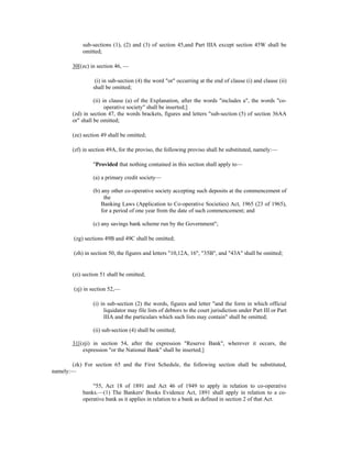 sub-sections (1), (2) and (3) of section 45,and Part IIIA except section 45W shall be
omitted;
30[(zc) in section 46, —
(i) in sub-section (4) the word "or" occurring at the end of clause (i) and clause (ii)
shall be omitted;
(ii) in clause (a) of the Explanation, after the words "includes a", the words "co-
operative society" shall be inserted;]
(zd) in section 47, the words brackets, figures and letters "sub-section (5) of section 36AA
or" shall be omitted;
(ze) section 49 shall be omitted;
(zf) in section 49A, for the proviso, the following proviso shall be substituted, namely:—
"Provided that nothing contained in this section shall apply to—
(a) a primary credit society—
(b) any other co-operative society accepting such deposits at the commencement of
the
Banking Laws (Application to Co-operative Societies) Act, 1965 (23 of 1965),
for a period of one year from the date of such commencement; and
(c) any savings bank scheme run by the Government";
(zg) sections 49B and 49C shall be omitted;
(zh) in section 50, the figures and letters "10,12A, 16", "35B", and "43A" shall be omitted;
(zi) section 51 shall be omitted;
(zj) in section 52,—
(i) in sub-section (2) the words, figures and letter "and the form in which official
liquidator may file lists of debtors to the court jurisdiction under Part III or Part
IIIA and the particulars which such lists may contain" shall be omitted;
(ii) sub-section (4) shall be omitted;
31[(zji) in section 54, after the expression "Reserve Bank", wherever it occurs, the
expression "or the National Bank" shall be inserted;]
(zk) For section 65 and the First Schedule, the following section shall be substituted,
namely:—
"55, Act 18 of 1891 and Act 46 of 1949 to apply in relation to co-operative
banks.—(1) The Bankers' Books Evidence Act, 1891 shall apply in relation to a co-
operative bank as it applies in relation to a bank as defined in section 2 of that Act.
 