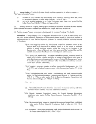 5. Interpretation. —9
[In this Act], unless there is anything repugnant in the subject or context, —
10
[(a) "approved securities" means--
(i) securities in which a trustee may invest money under clause (a), clause (b), clause (bb), clause
(c) or clause (d) of section 20 of the Indian Trusts Act, 1882 (2 of 1882);
(ii) such of the securities authorised by the Central Government under clause (f) of section 20 of the
Indian Trusts Act, 1882 (2 of 1882), as may be prescribed;]
(b) "banking" means the accepting, for the purpose of lending or investment, of deposits of money from the
public, repayable on demand or otherwise, and withdrawal by cheque, draft, order or otherwise;
(c) "banking company" means any company which transacts the business of banking 11
[in India];
Explanation. — Any company which is engaged in the manufacture of goods or carries on any trade
and which accepts deposits of money from the public merely for the purpose of financing its business as
such manufacturer or trader shall not be deemed to transact the business of banking within the meaning
of this clause;
12
[(ca) "banking policy" means any policy which is specified from time to time by the
Reserve Bank in the interest of the banking system or in the interest of monetary
stability or sound economic growth, having due regard to the interests of the
depositors, the volume of deposits and other resources of the bank and the need for
equitable allocation and the efficient use of these deposits and resources;]
13
[(cc) "branch" or "branch office" , in relation to a banking company, means any branch or
branch office, whether called a pay office or sub-pay office or by any other name, at
which deposits are received, cheques cashed or moneys lent, and for the purposes of section
35 includes any place of business where any other form of business referred to in sub-
section (1) of section 6 is transacted;]
14
[(d) "company" means any company as defined in section 3 of the Companies Act, 1956
(1 of 1956); and includes a foreign company within the meaning of section 591 of that
Act;)
15
[(da) "corresponding new bank" means a corresponding new bank constituted under
section 3 of the Banking Companies (Acquisition and Transfer of Undertakings) Act,
1970 (5 of 1970); or under section 3 of the Banking Companies (Acquisition and
Transfer of Undertakings) Act, 1980 (40 of 1980);]
16
[* * * * *]
(f) "demand liabilities" means liabilities which must be met on demand, and "time
liabilities" means liabilities which are not demand liabilities;
17
[(ff) "Deposit Insurance Corporation" means the Deposit Insurance Corporation
established under section 3 of the Deposit Insurance Corporation Act, 1961 (47 of
1961);]
18
[(ffa) "Development Bank" means the Industrial Development Bank of India established
under section 3 of the Industrial Development Bank of India Act, 1964 (18 of
1964);
(ffb) "Exim Bank" means the Export-Import Bank of India established under section 3 of
the Export-Import India Act, 1981 (28 of 1981);]
 