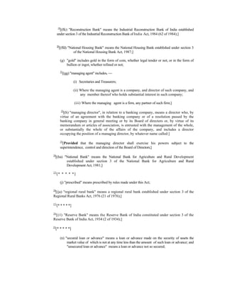 19
[(ffc) "Reconstruction Bank" means the Industrial Reconstruction Bank of India established
under section 3 of the Industrial Reconstruction Bank of India Act, 1984 (62 of 1984);]
20
[(ffd) "National Housing Bank" means the National Housing Bank established under section 3
of the National Housing Bank Act, 1987;]
(g) "gold" includes gold in the form of coin, whether legal tender or not, or in the form of
bullion or ingot, whether refined or not;
21
[(gg) "managing agent" includes. —
(i) Secretaries and Treasurers;
(ii) Where the managing agent is a company, and director of such company, and
any member thereof who holds substantial interest in such company;
(iii) Where the managing agent is a firm, any partner of such firm;]
22
[(h) "managing director", in relation to a banking company, means a director who, by
virtue of an agreement with the banking company or of a resolution passed by the
banking company in general meeting or by its Board of directors or, by virtue of its
memorandum or articles of association, is entrusted with the management of the whole,
or substantially the whole of the affairs of the company, and includes a director
occupying the position of a managing director, by whatever name called:]
23
[Provided that the managing director shall exercise his powers subject to the
superintendence, control and direction of the Board of Directors;]
24
[(ha) "National Bank" means the National Bank for Agriculture and Rural Development
established under section 3 of the National Bank for Agriculture and Rural
Development Act, 1981;]
25
[* * * * *]
(j) "prescribed" means prescribed by rules made under this Act;
24
[(ja) "regional rural bank" means a regional rural bank established under section 3 of the
Regional Rural Banks Act, 1976 (21 of 1976);]
25
[* * * * *]
26
[(1) "Reserve Bank" means the Reserve Bank of India constituted under section 3 of the
Reserve Bank of India Act, 1934 (2 of 1934);]
25
[* * * * *]
(n) "secured loan or advance" means a loan or advance made on the security of assets the
market value of which is not at any time less than the amount of such loan or advance; and
"unsecured loan or advance" means a loan or advance not so secured;
 